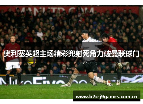 奥利塞英超主场精彩兜射死角力破曼联球门 奥利塞英超主场精彩兜射死角力破曼联球门